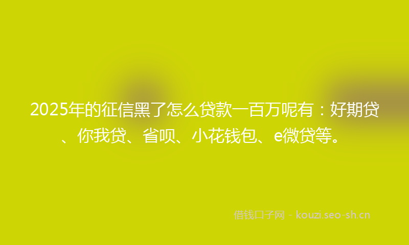 2025年的征信黑了怎么贷款一百万呢有：好期贷、你我贷、省呗、小花钱包、e微贷等。