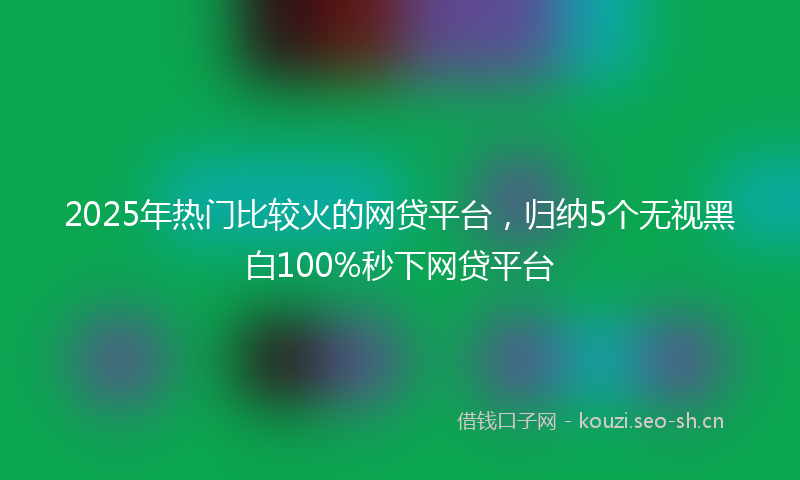 2025年热门比较火的网贷平台，归纳5个无视黑白100%秒下网贷平台