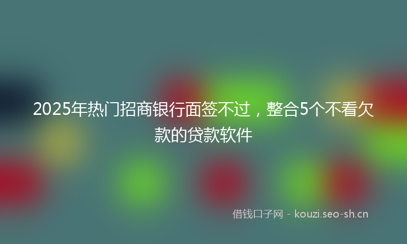 2025年热门招商银行面签不过，整合5个不看欠款的贷款软件