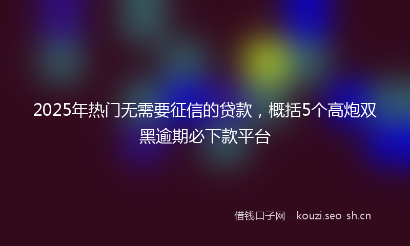 2025年热门无需要征信的贷款，概括5个高炮双黑逾期必下款平台