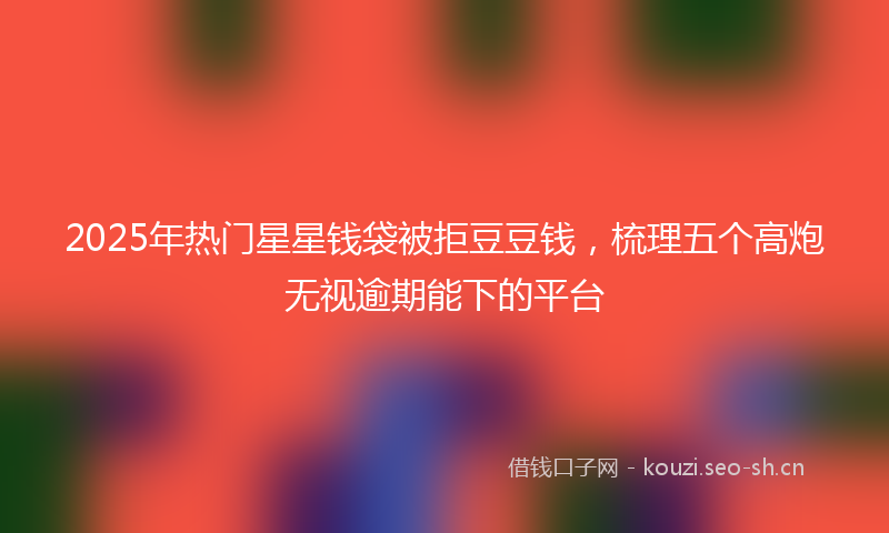 2025年热门星星钱袋被拒豆豆钱，梳理五个高炮无视逾期能下的平台