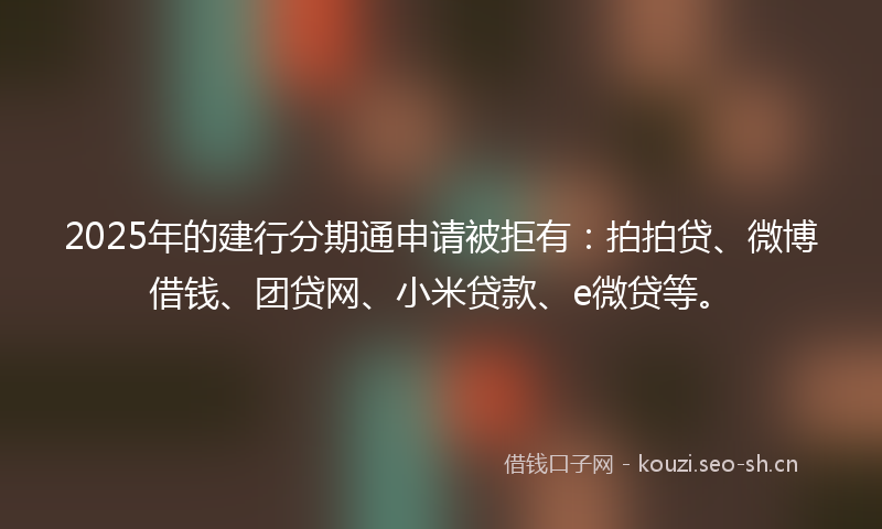 2025年的建行分期通申请被拒有：拍拍贷、微博借钱、团贷网、小米贷款、e微贷等。