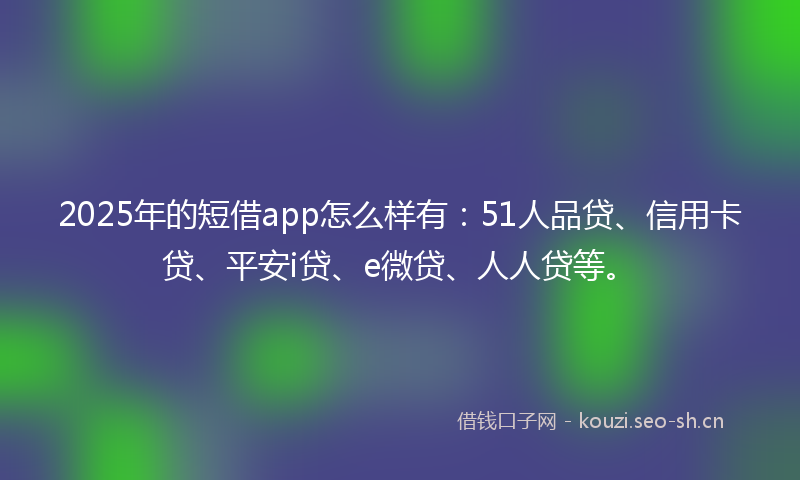 2025年的短借app怎么样有：51人品贷、信用卡贷、平安i贷、e微贷、人人贷等。