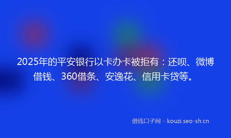 2025年的平安银行以卡办卡被拒有：还呗、微博借钱、360借条、安逸花、信用卡贷等。