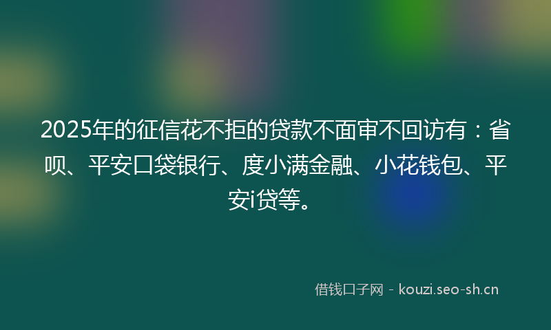 2025年的征信花不拒的贷款不面审不回访有：省呗、平安口袋银行、度小满金融、小花钱包、平安i贷等。