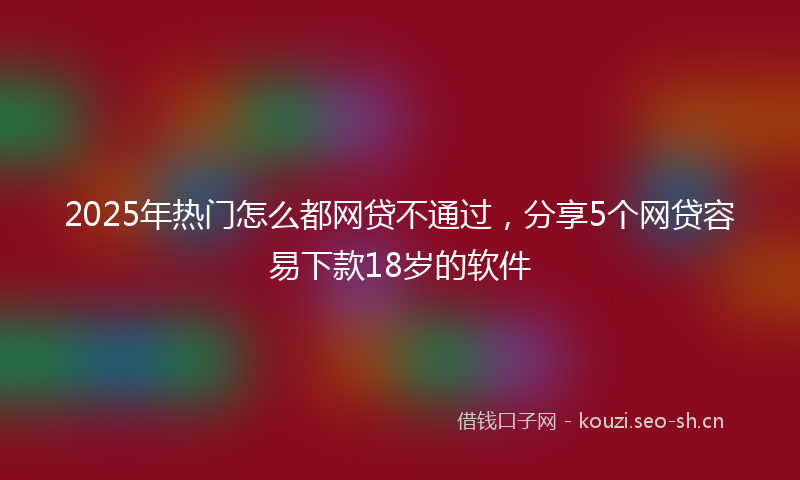 2025年热门怎么都网贷不通过，分享5个网贷容易下款18岁的软件
