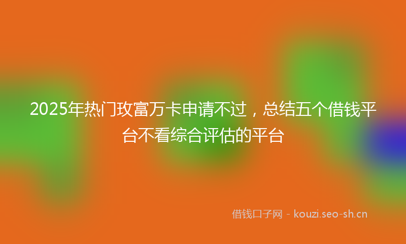 2025年热门玫富万卡申请不过，总结五个借钱平台不看综合评估的平台