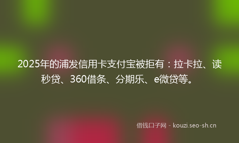 2025年的浦发信用卡支付宝被拒有：拉卡拉、读秒贷、360借条、分期乐、e微贷等。