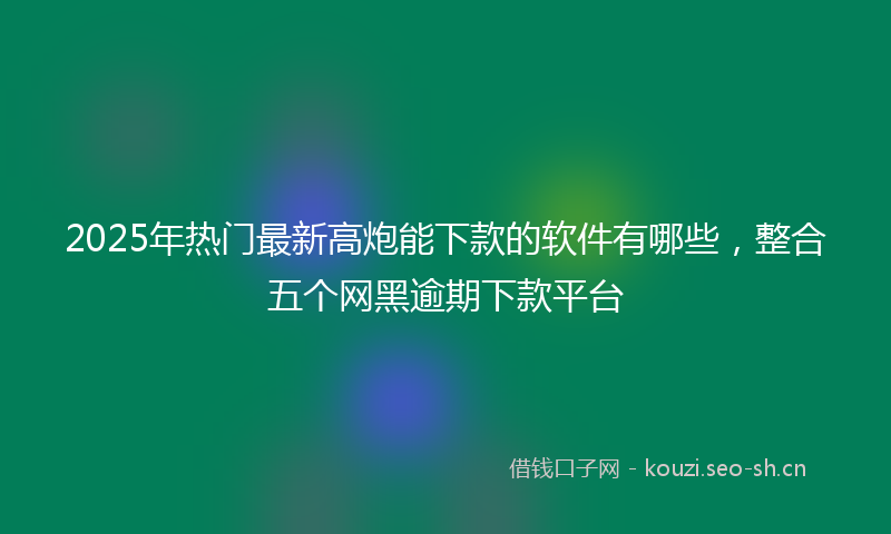 2025年热门最新高炮能下款的软件有哪些，整合五个网黑逾期下款平台
