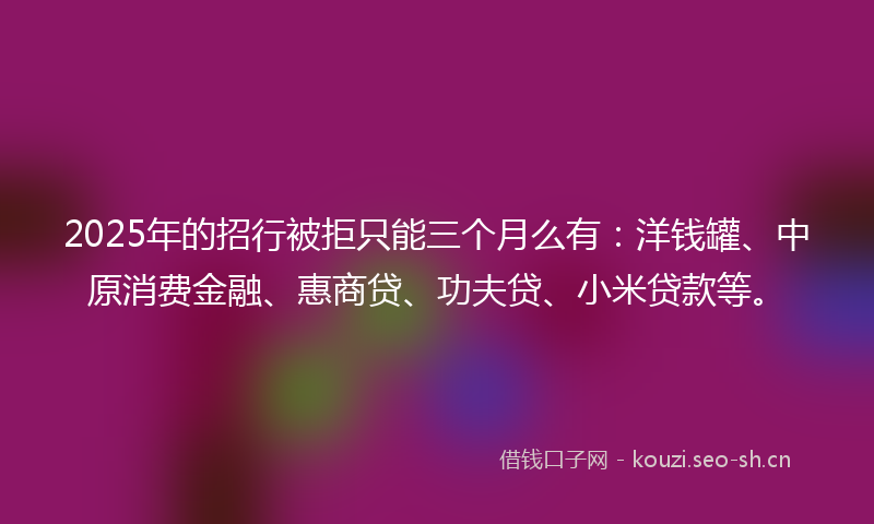 2025年的招行被拒只能三个月么有：洋钱罐、中原消费金融、惠商贷、功夫贷、小米贷款等。