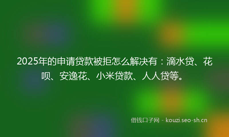 2025年的申请贷款被拒怎么解决有：滴水贷、花呗、安逸花、小米贷款、人人贷等。