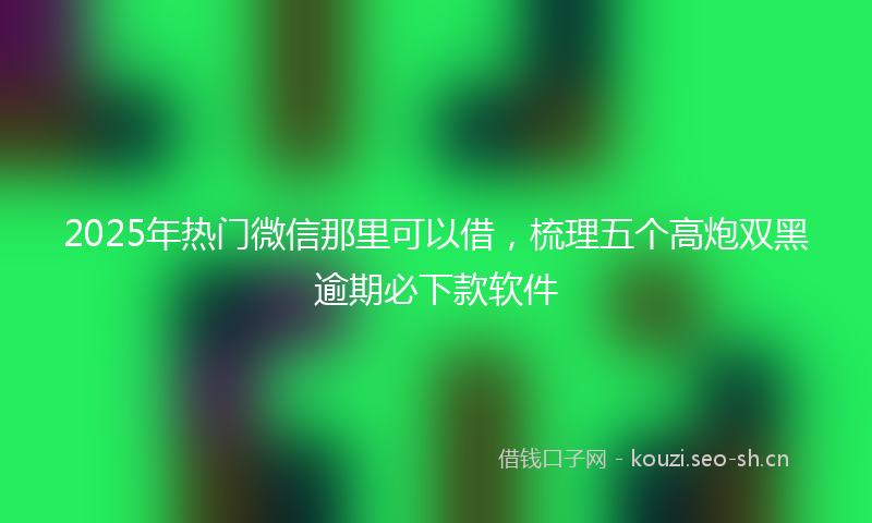 2025年热门微信那里可以借，梳理五个高炮双黑逾期必下款软件