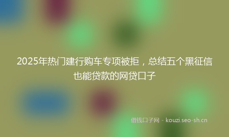 2025年热门建行购车专项被拒，总结五个黑征信也能贷款的网贷口子