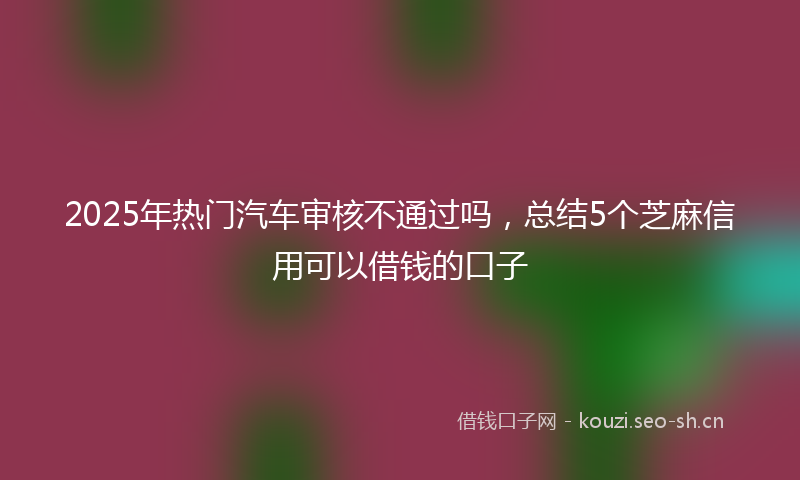 2025年热门汽车审核不通过吗，总结5个芝麻信用可以借钱的口子