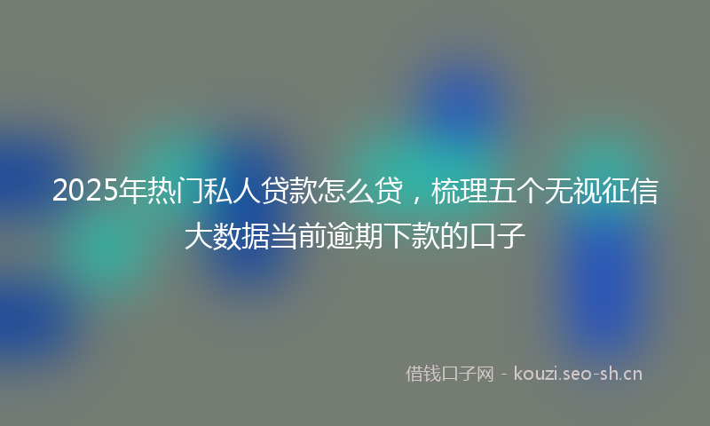 2025年热门私人贷款怎么贷，梳理五个无视征信大数据当前逾期下款的口子