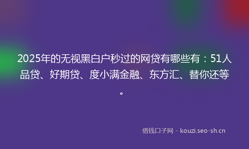 2025年的无视黑白户秒过的网贷有哪些有：51人品贷、好期贷、度小满金融、东方汇、替你还等。