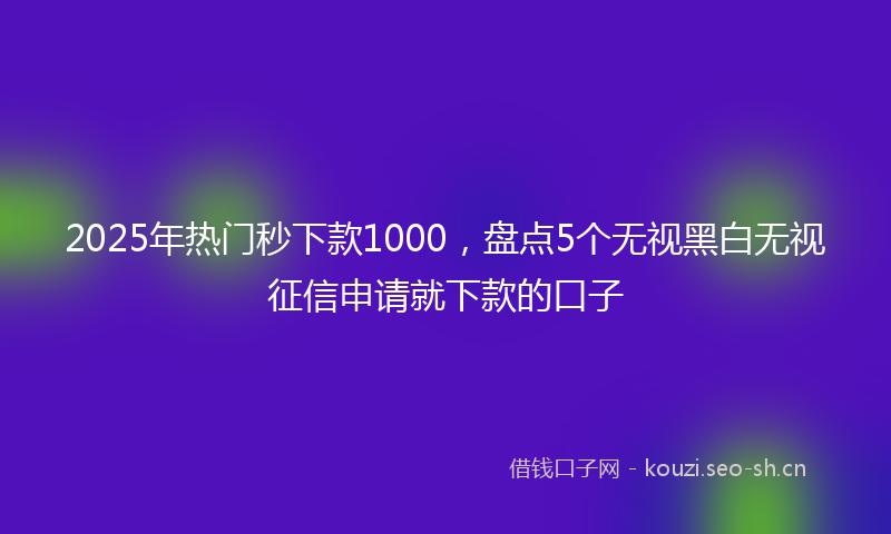 2025年热门秒下款1000，盘点5个无视黑白无视征信申请就下款的口子