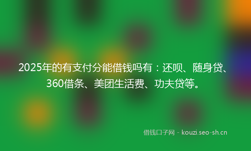 2025年的有支付分能借钱吗有：还呗、随身贷、360借条、美团生活费、功夫贷等。