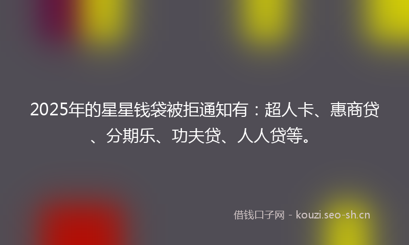 2025年的星星钱袋被拒通知有：超人卡、惠商贷、分期乐、功夫贷、人人贷等。