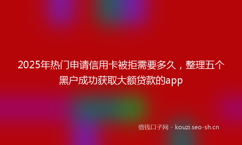 2025年热门申请信用卡被拒需要多久，整理五个黑户成功获取大额贷款的app