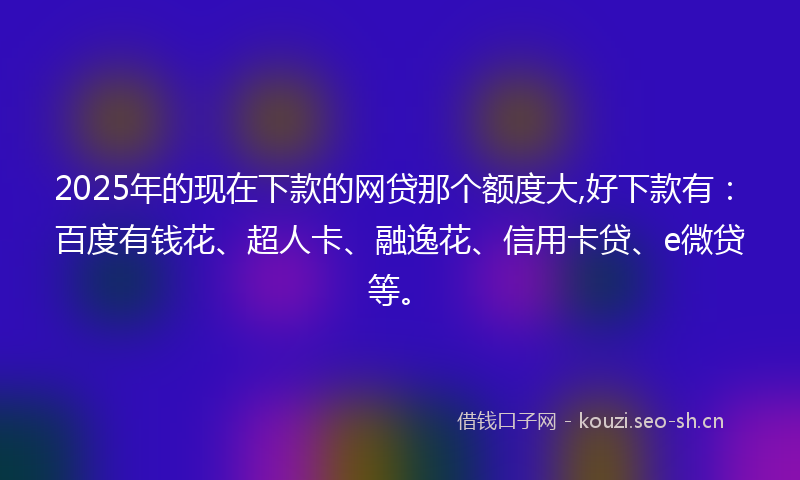2025年的现在下款的网贷那个额度大,好下款有：百度有钱花、超人卡、融逸花、信用卡贷、e微贷等。