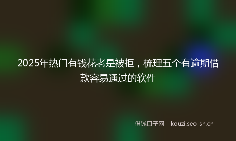 2025年热门有钱花老是被拒，梳理五个有逾期借款容易通过的软件