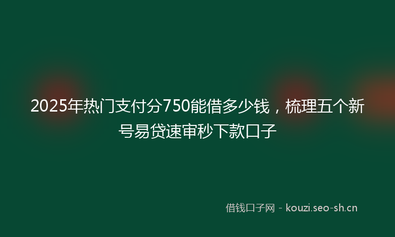 2025年热门支付分750能借多少钱，梳理五个新号易贷速审秒下款口子