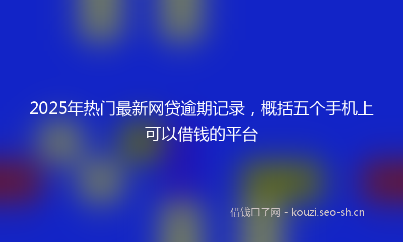 2025年热门最新网贷逾期记录，概括五个手机上可以借钱的平台