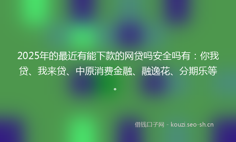 2025年的最近有能下款的网贷吗安全吗有：你我贷、我来贷、中原消费金融、融逸花、分期乐等。