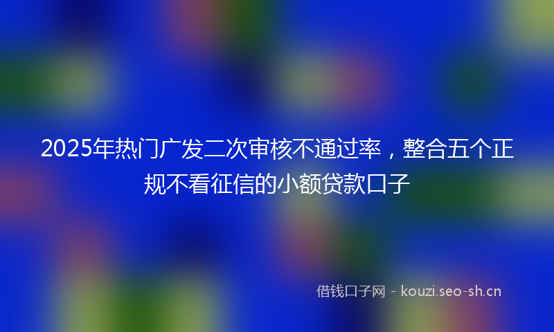 2025年热门广发二次审核不通过率，整合五个正规不看征信的小额贷款口子