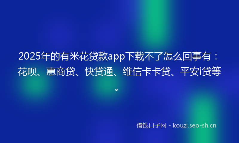 2025年的有米花贷款app下载不了怎么回事有：花呗、惠商贷、快贷通、维信卡卡贷、平安i贷等。