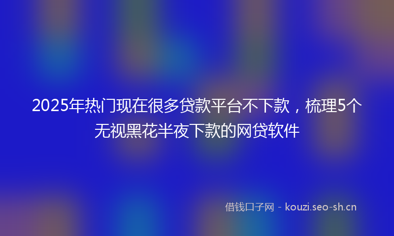 2025年热门现在很多贷款平台不下款，梳理5个无视黑花半夜下款的网贷软件