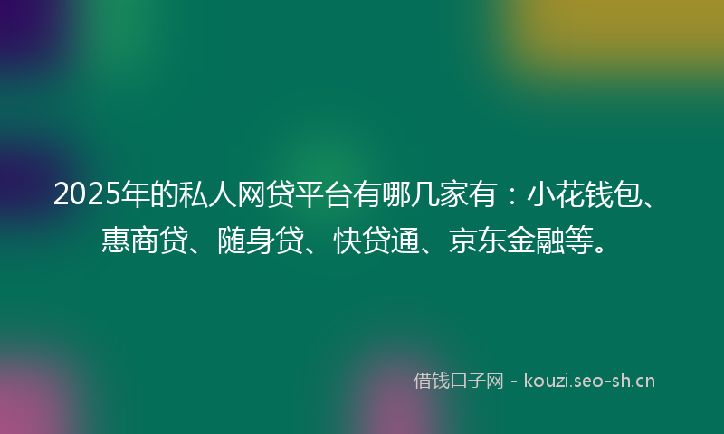 2025年的私人网贷平台有哪几家有：小花钱包、惠商贷、随身贷、快贷通、京东金融等。