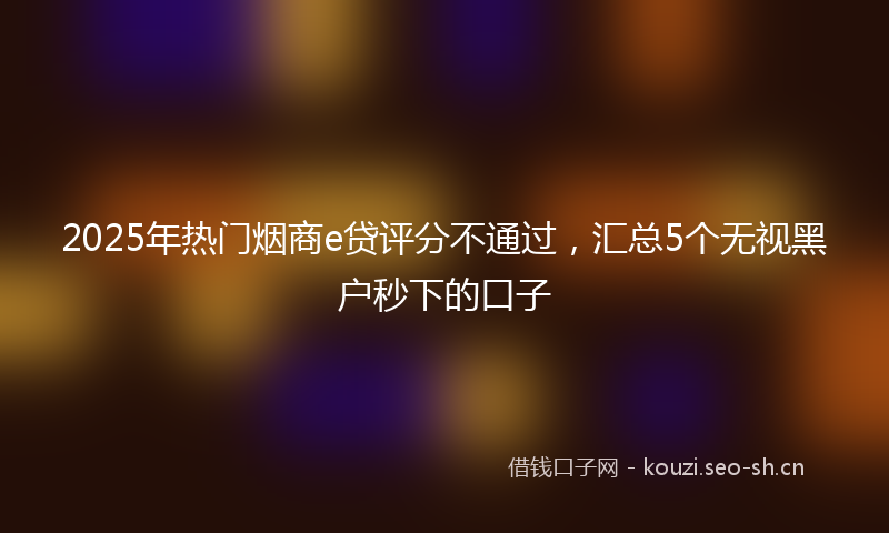 2025年热门烟商e贷评分不通过，汇总5个无视黑户秒下的口子