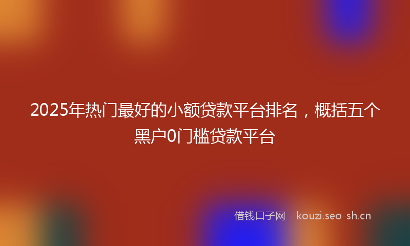 2025年热门最好的小额贷款平台排名，概括五个黑户0门槛贷款平台