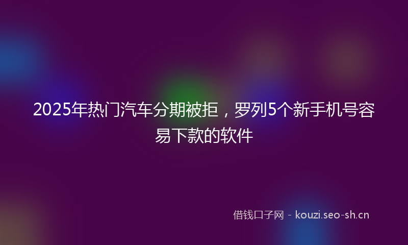 2025年热门汽车分期被拒，罗列5个新手机号容易下款的软件