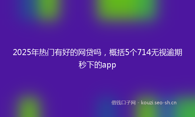 2025年热门有好的网贷吗，概括5个714无视逾期秒下的app