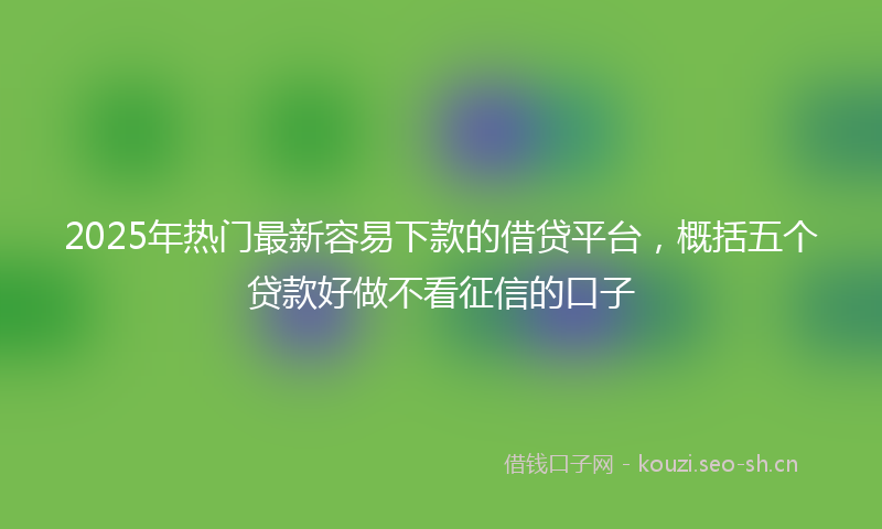 2025年热门最新容易下款的借贷平台，概括五个贷款好做不看征信的口子
