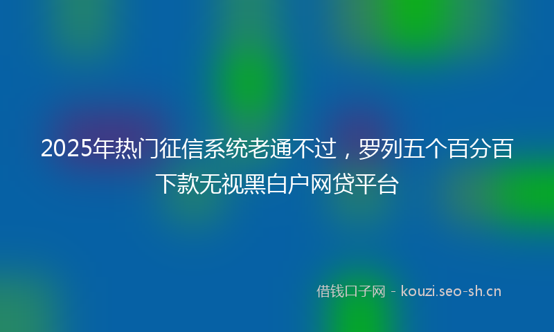 2025年热门征信系统老通不过，罗列五个百分百下款无视黑白户网贷平台