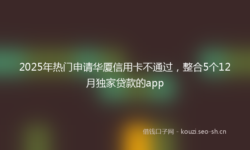 2025年热门申请华厦信用卡不通过，整合5个12月独家贷款的app