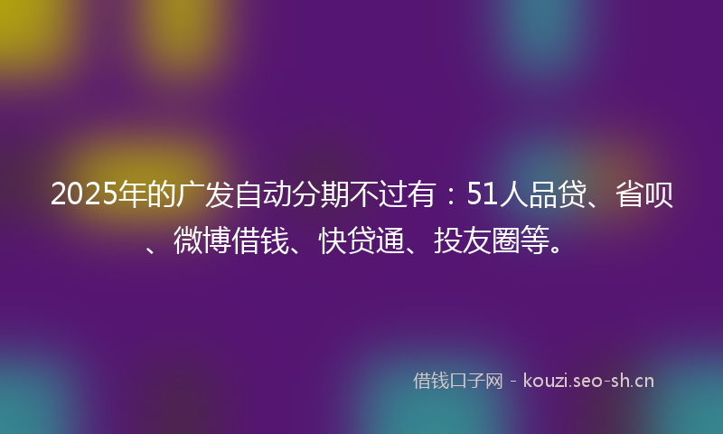 2025年的广发自动分期不过有:51人品贷、省呗、微博借钱、快贷通、投友圈等。