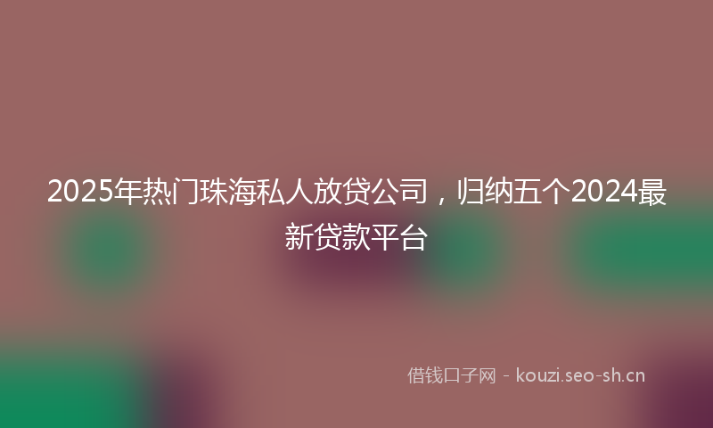 2025年热门珠海私人放贷公司，归纳五个2024最新贷款平台