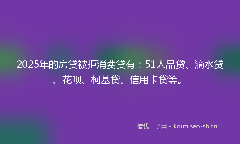 2025年的房贷被拒消费贷有：51人品贷、滴水贷、花呗、柯基贷、信用卡贷等。