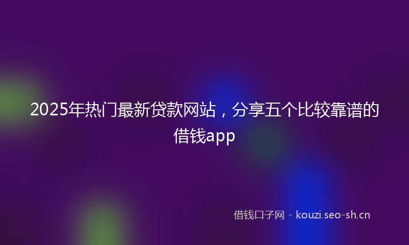 2025年热门最新贷款网站，分享五个比较靠谱的借钱app