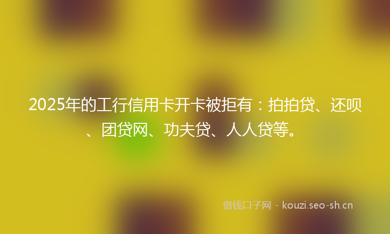 2025年的工行信用卡开卡被拒有：拍拍贷、还呗、团贷网、功夫贷、人人贷等。