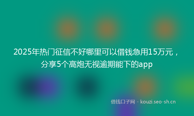 2025年热门征信不好哪里可以借钱急用15万元，分享5个高炮无视逾期能下的app