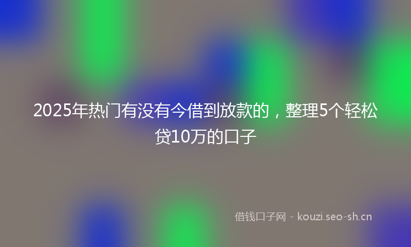 2025年热门有没有今借到放款的，整理5个轻松贷10万的口子