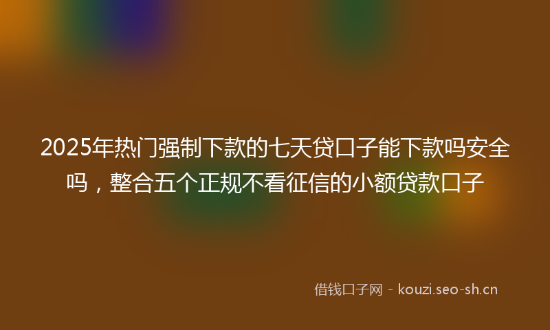 2025年热门强制下款的七天贷口子能下款吗安全吗，整合五个正规不看征信的小额贷款口子