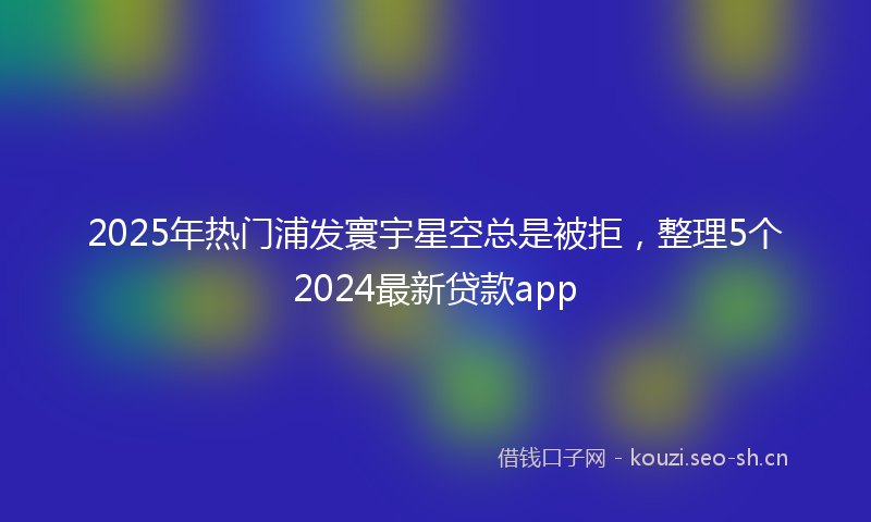 2025年热门浦发寰宇星空总是被拒，整理5个2024最新贷款app