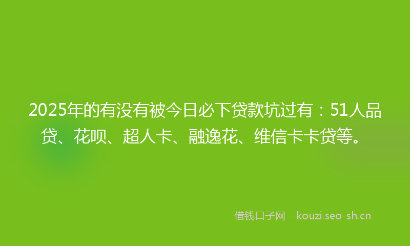 2025年的有没有被今日必下贷款坑过有：51人品贷、花呗、超人卡、融逸花、维信卡卡贷等。